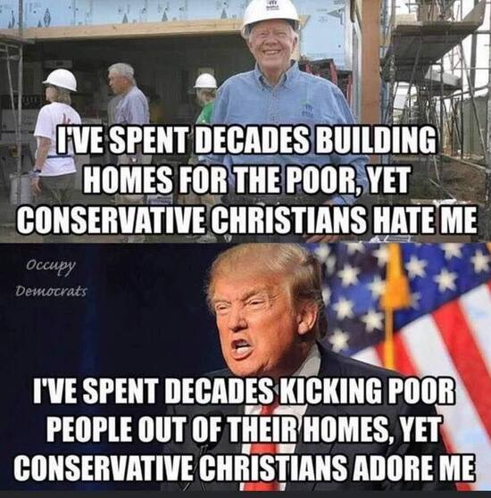 Jimmy Carter - I've spent decades building homes for the poor, et conservative Christians hate me.  Donald tRump - I've spent decades kicking poor people out of their homes, yet conservative Christians adore me